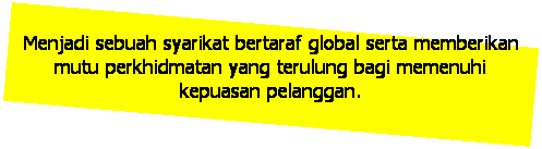 Text Box: Menjadi sebuah syarikat bertaraf global serta memberikan mutu perkhidmatan yang terulung bagi memenuhi kepuasan pelanggan. 
 
CARTA ORGANISASI
KAKITANGAN ZME 
Menjadi sebuah syarikat bertaraf global serta memberikan mutu perkhidmatan yang terulung bagi memenuhi kepuasan pelanggan. 
 
CARTA ORGANISASI
KAKITANGAN ZME 
Menjadi sebuah syarikat bertaraf global serta memberikan mutu perkhidmatan yang terulung bagi memenuhi kepuasan pelanggan. 
 
CARTA ORGANISASI
KAKITANGAN ZME 
Menjadi sebuah syarikat bertaraf global serta memberikan mutu perkhidmatan yang terulung bagi memenuhi kepuasan pelanggan. 
 
Menjadi sebuah syarikat bertaraf global serta memberikan mutu perkhidmatan yang terulung bagi memenuhi kepuasan pelanggan. 
 
Menjadi sebuah syarikat bertaraf global serta memberikan mutu perkhidmatan yang terulung bagi memenuhi kepuasan pelanggan. 
 
Menjadi sebuah syarikat bertaraf global serta memberikan mutu perkhidmatan yang terulung bagi memenuhi kepuasan pelanggan. 
 
